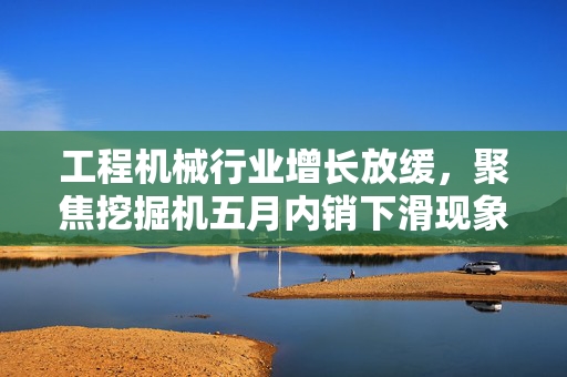 工程机械行业增长放缓，聚焦挖掘机五月内销下滑现象