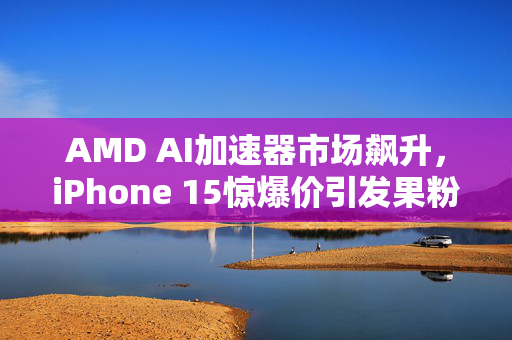 AMD AI加速器市场飙升，iPhone 15惊爆价引发果粉抢购狂潮