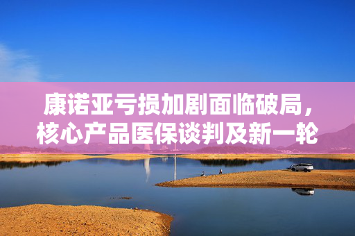 康诺亚亏损加剧面临破局，核心产品医保谈判及新一轮融资成关键转折点