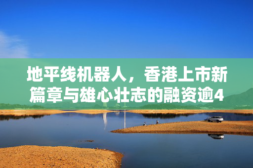 地平线机器人，香港上市新篇章与雄心壮志的融资逾47亿之路