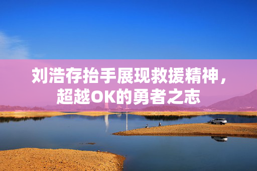 刘浩存抬手展现救援精神，超越OK的勇者之志