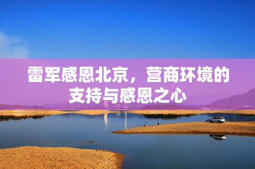 雷军感恩北京，营商环境的支持与感恩之心