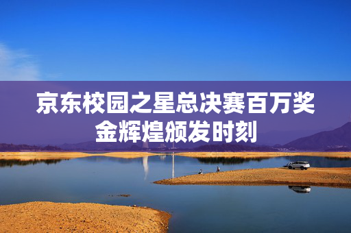 京东校园之星总决赛百万奖金辉煌颁发时刻