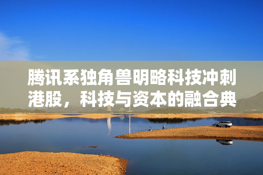 腾讯系独角兽明略科技冲刺港股，科技与资本的融合典范