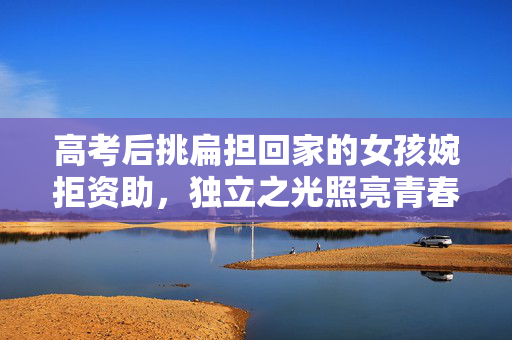 高考后挑扁担回家的女孩婉拒资助，独立之光照亮青春之路