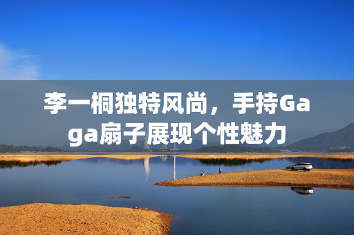 李一桐独特风尚，手持Gaga扇子展现个性魅力
