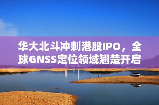 华大北斗冲刺港股IPO，全球GNSS定位领域翘楚开启资本市场新篇章