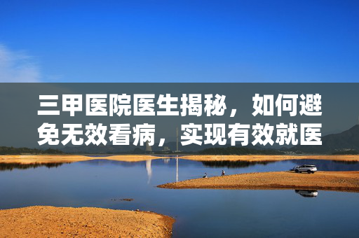三甲医院医生揭秘，如何避免无效看病，实现有效就医？