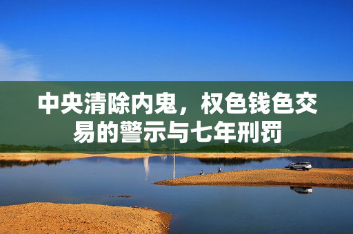 中央清除内鬼，权色钱色交易的警示与七年刑罚