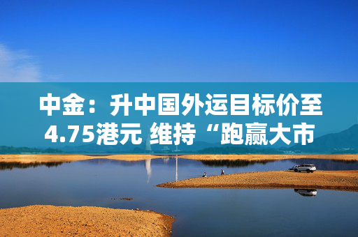 中金：升中国外运目标价至4.75港元 维持“跑赢大市”评级