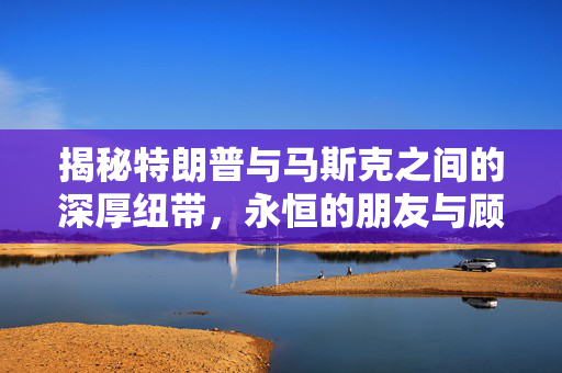 揭秘特朗普与马斯克之间的深厚纽带，永恒的朋友与顾问关系
