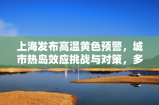 上海发布高温黄色预警，城市热岛效应挑战与对策，多地气温预计超35℃