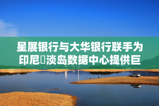 星展银行与大华银行联手为印尼峇淡岛数据中心提供巨额贷款支持，创印尼史上最大笔交易记录