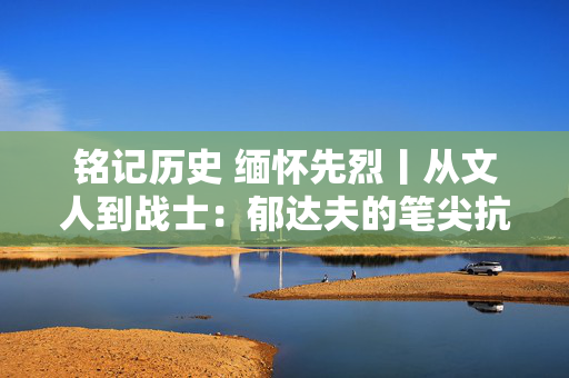 铭记历史 缅怀先烈丨从文人到战士：郁达夫的笔尖抗战