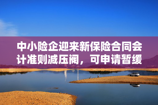 中小险企迎来新保险合同会计准则减压阀，可申请暂缓执行新规