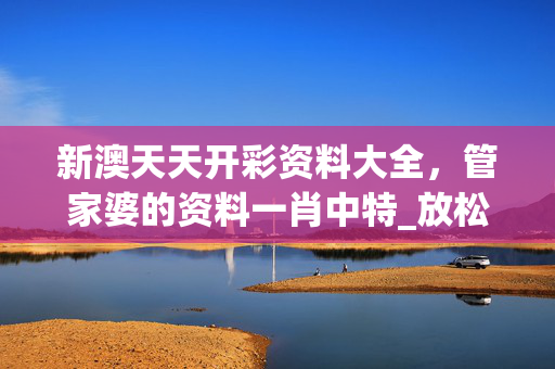 新澳天天开彩资料大全，管家婆的资料一肖中特_放松心情的绝佳选择_网页版v653.912