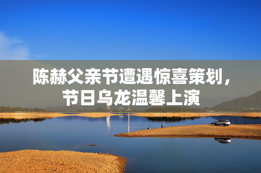 陈赫父亲节遭遇惊喜策划，节日乌龙温馨上演