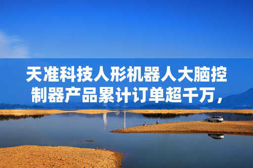天准科技人形机器人大脑控制器产品累计订单超千万，市场前景广阔，积极开拓客户市场