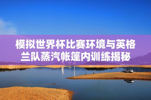 模拟世界杯比赛环境与英格兰队蒸汽帐篷内训练揭秘