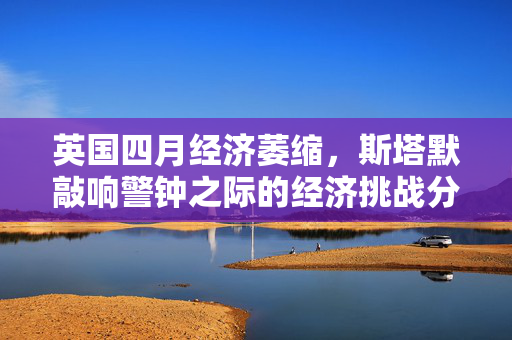 英国四月经济萎缩，斯塔默敲响警钟之际的经济挑战分析