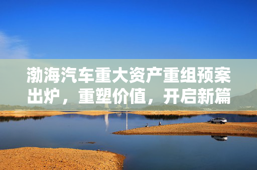 渤海汽车重大资产重组预案出炉，重塑价值，开启新篇章，今日复牌