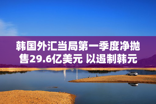 韩国外汇当局第一季度净抛售29.6亿美元 以遏制韩元贬值