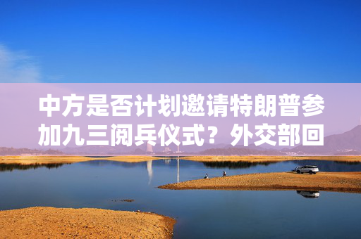 中方是否计划邀请特朗普参加九三阅兵仪式？外交部回应