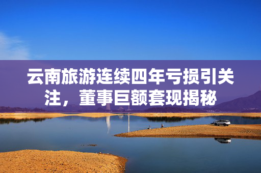 云南旅游连续四年亏损引关注，董事巨额套现揭秘