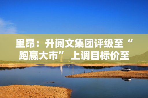里昂：升阅文集团评级至“跑赢大市” 上调目标价至34港元