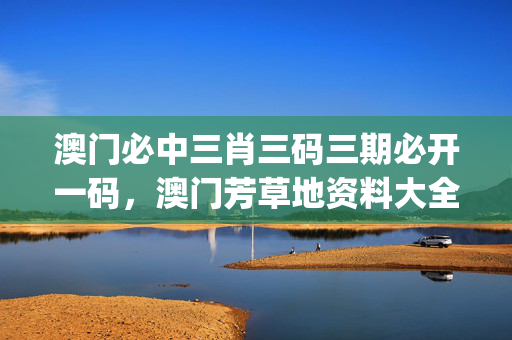 澳门必中三肖三码三期必开一码，澳门芳草地资料大全_作答解释落实_手机版388.601