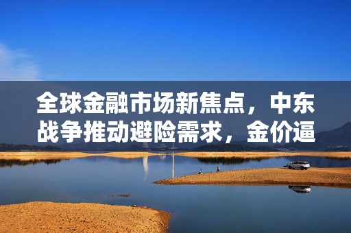 全球金融市场新焦点，中东战争推动避险需求，金价逼近历史高峰