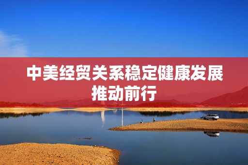 中美经贸关系稳定健康发展推动前行