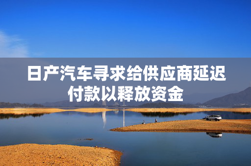 日产汽车寻求给供应商延迟付款以释放资金