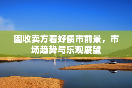 固收卖方看好债市前景，市场趋势与乐观展望