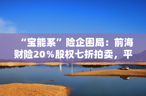 “宝能系”险企困局：前海财险20％股权七折拍卖，平安老将霍建梅独挑重担