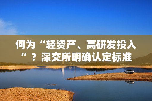 何为“轻资产、高研发投入”？深交所明确认定标准