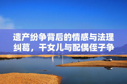 遗产纷争背后的情感与法理纠葛，干女儿与配偶侄子争夺房产之争