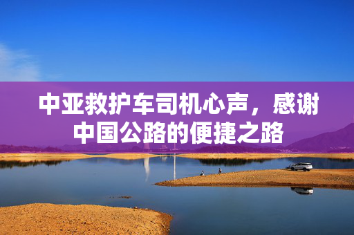 中亚救护车司机心声，感谢中国公路的便捷之路
