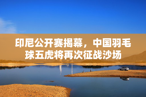 印尼公开赛揭幕，中国羽毛球五虎将再次征战沙场