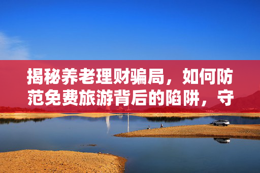 揭秘养老理财骗局，如何防范免费旅游背后的陷阱，守护您的养老钱？
