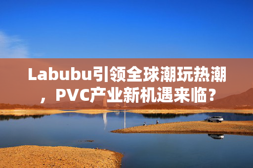 Labubu引领全球潮玩热潮，PVC产业新机遇来临？