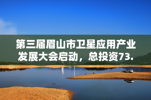 第三届眉山市卫星应用产业发展大会启动，总投资73.35亿，十项目签约，环天星座生态布局迈入快车道