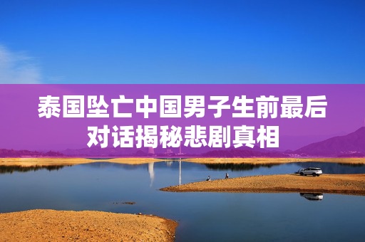 泰国坠亡中国男子生前最后对话揭秘悲剧真相