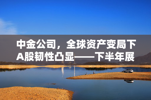中金公司，全球资产变局下A股韧性凸显——下半年展望稳中有升