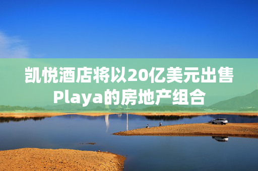 凯悦酒店将以20亿美元出售Playa的房地产组合