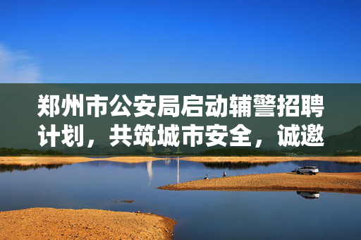 郑州市公安局启动辅警招聘计划，共筑城市安全，诚邀英才加入