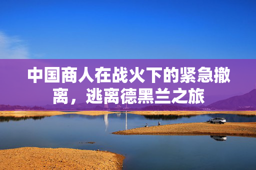 中国商人在战火下的紧急撤离，逃离德黑兰之旅