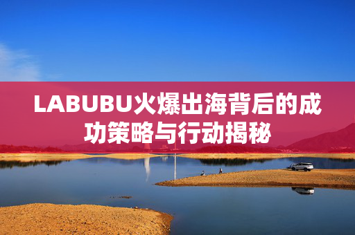 LABUBU火爆出海背后的成功策略与行动揭秘