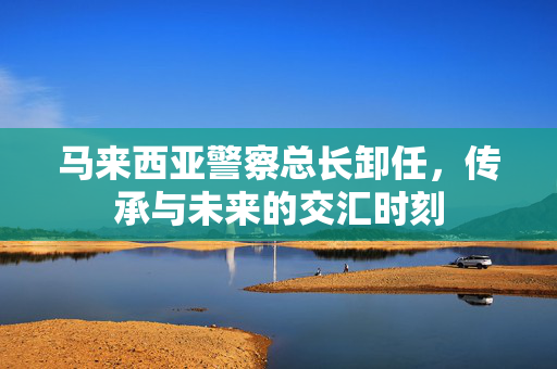 马来西亚警察总长卸任，传承与未来的交汇时刻