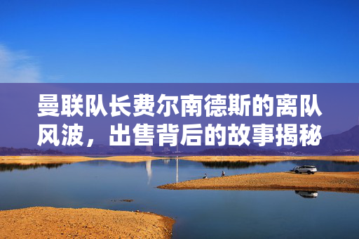 曼联队长费尔南德斯的离队风波，出售背后的故事揭秘